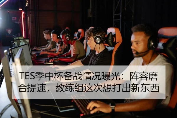 TES季中杯备战情况曝光：阵容磨合提速，教练组这次想打出新东西